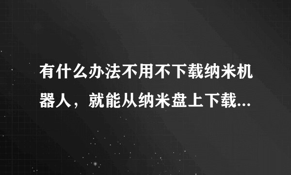 有什么办法不用不下载纳米机器人，就能从纳米盘上下载东东？ ...