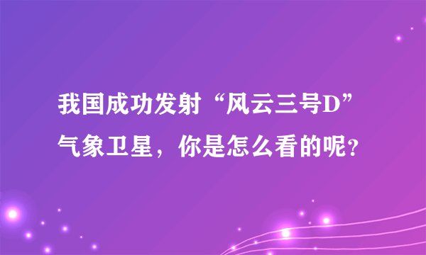 我国成功发射“风云三号D”气象卫星，你是怎么看的呢？