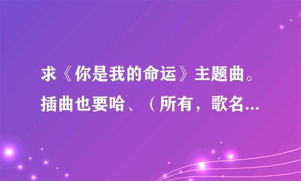 求《你是我的命运》主题曲。插曲也要哈、（所有，歌名+歌手名）