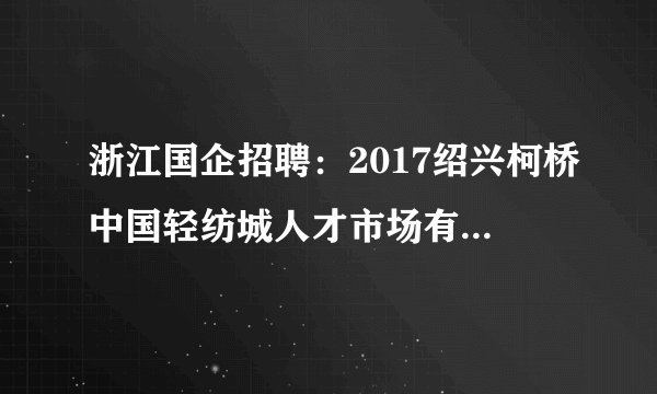 浙江国企招聘：2017绍兴柯桥中国轻纺城人才市场有限公司招聘公告