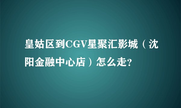 皇姑区到CGV星聚汇影城（沈阳金融中心店）怎么走？