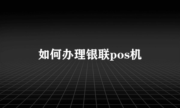 如何办理银联pos机