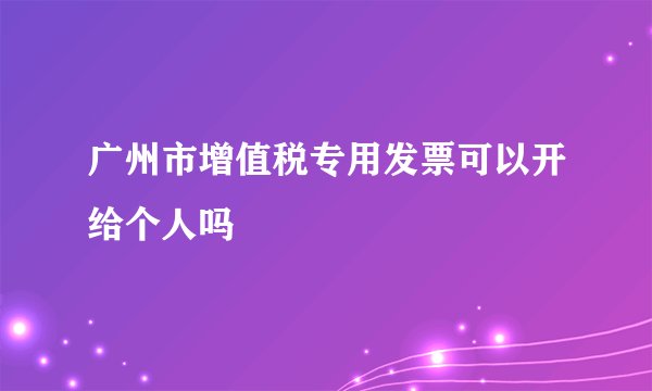 广州市增值税专用发票可以开给个人吗