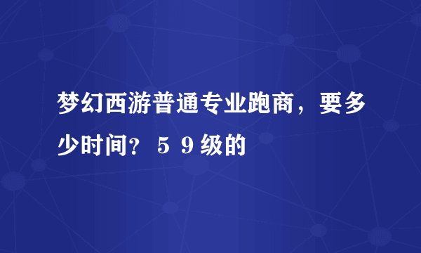 梦幻西游普通专业跑商，要多少时间？５９级的
