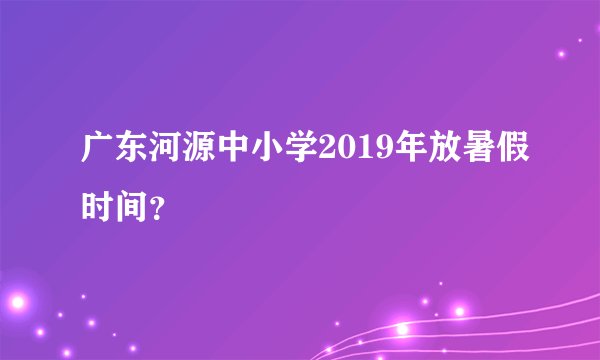 广东河源中小学2019年放暑假时间?