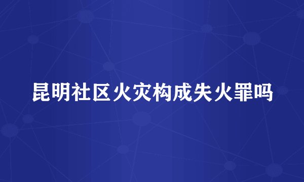 昆明社区火灾构成失火罪吗