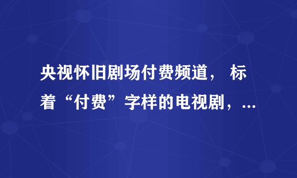 央视怀旧剧场付费频道， 标着“付费”字样的电视剧， 还得再付费观看吗?需要付费多少钱？