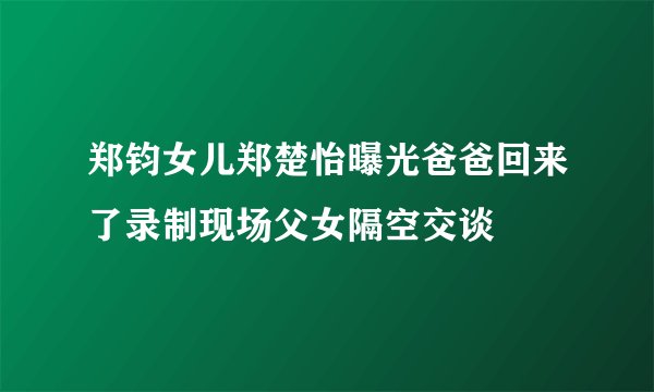 郑钧女儿郑楚怡曝光爸爸回来了录制现场父女隔空交谈