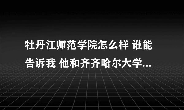 牡丹江师范学院怎么样 谁能告诉我 他和齐齐哈尔大学比怎么样？？ 急！！！！！！ 谢谢