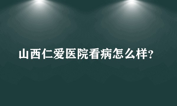 山西仁爱医院看病怎么样？