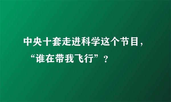 中央十套走进科学这个节目， “谁在带我飞行”？
