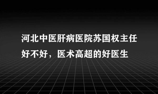 河北中医肝病医院苏国权主任好不好,医术高超的好医生