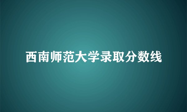 西南师范大学录取分数线