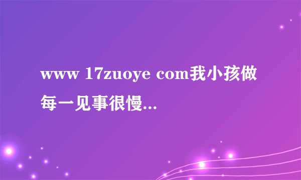 www 17zuoye com我小孩做每一见事很慢、、、、、