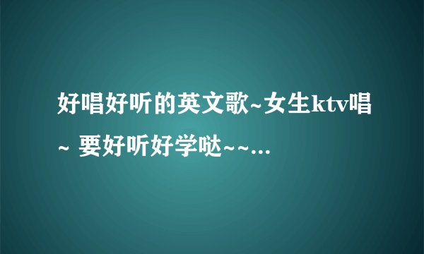 好唱好听的英文歌~女生ktv唱~ 要好听好学哒~~最好是欢快，温柔型的~~