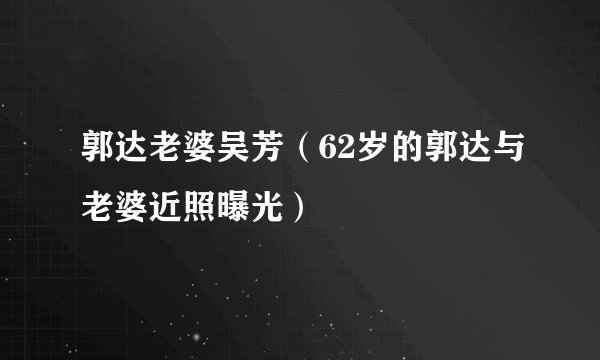 郭达老婆吴芳（62岁的郭达与老婆近照曝光）
