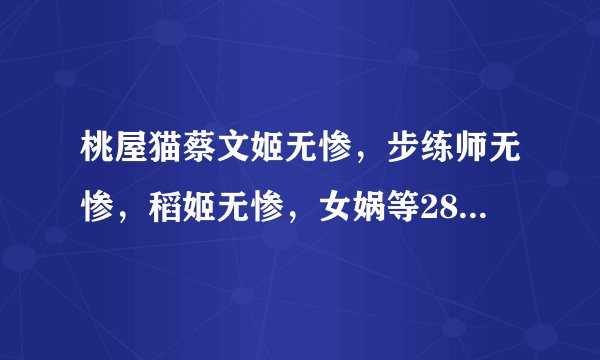 桃屋猫蔡文姬无惨，步练师无惨，稻姬无惨，女娲等28部 跪求 ~~