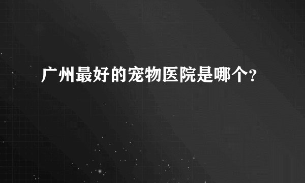广州最好的宠物医院是哪个？