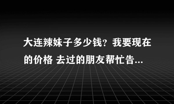 大连辣妹子多少钱？我要现在的价格 去过的朋友帮忙告诉我一下呗 谢谢了