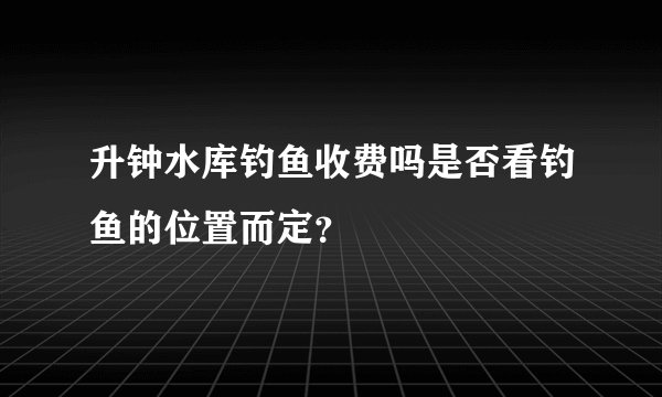 升钟水库钓鱼收费吗是否看钓鱼的位置而定？