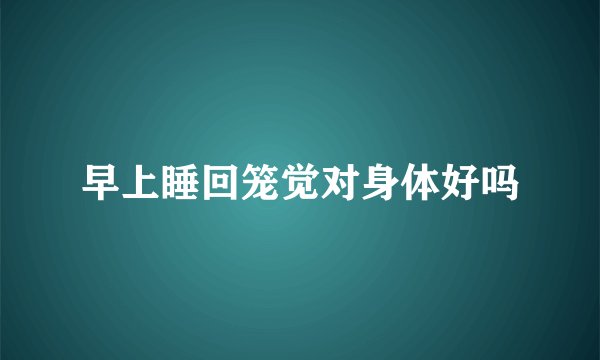 早上睡回笼觉对身体好吗