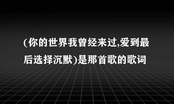 (你的世界我曾经来过,爱到最后选择沉默)是那首歌的歌词