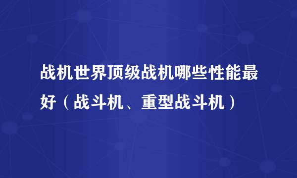 战机世界顶级战机哪些性能最好（战斗机、重型战斗机）