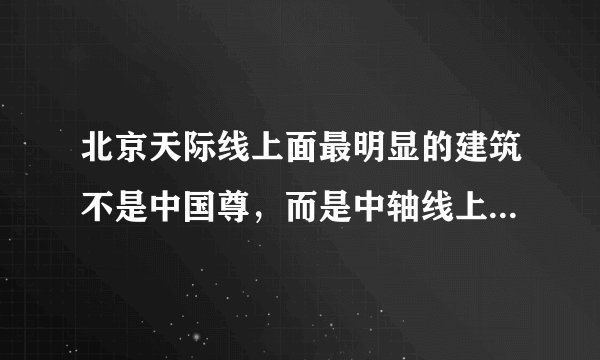 北京天际线上面最明显的建筑不是中国尊，而是中轴线上的大钉子