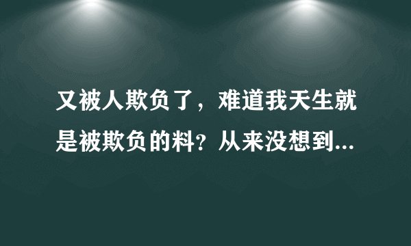 又被人欺负了,难道我天生就是被欺负的料?从来没想到过欺负别人,却总是被别人欺负...