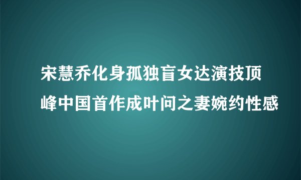 宋慧乔化身孤独盲女达演技顶峰中国首作成叶问之妻婉约性感