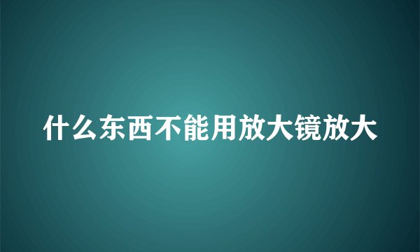 什么东西不能用放大镜放大