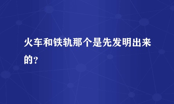 火车和铁轨那个是先发明出来的？