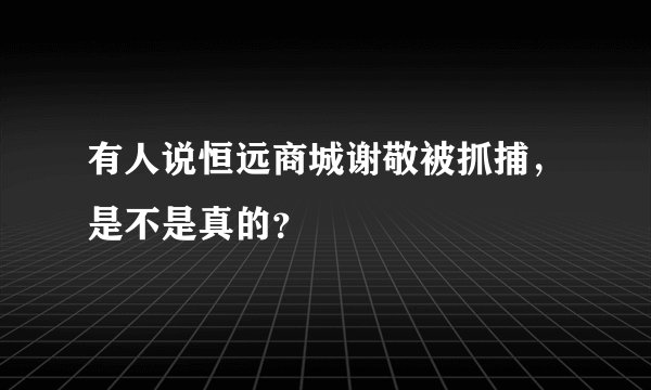 有人说恒远商城谢敬被抓捕，是不是真的？