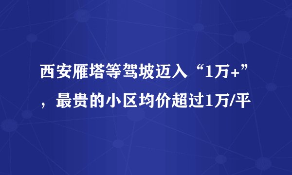 西安雁塔等驾坡迈入“1万+”，最贵的小区均价超过1万/平
