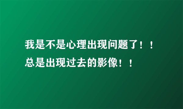 我是不是心理出现问题了！！总是出现过去的影像！！