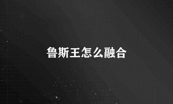 鲁斯王怎么融合