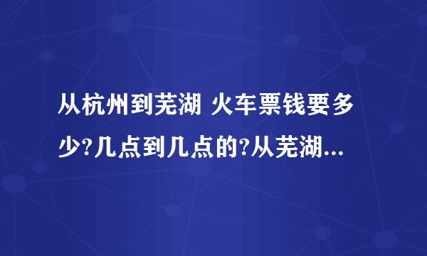 从杭州到芜湖 火车票钱要多少?几点到几点的?从芜湖到杭州火车票多少?几点到几点?