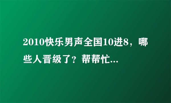 2010快乐男声全国10进8，哪些人晋级了？帮帮忙，谢谢啦。