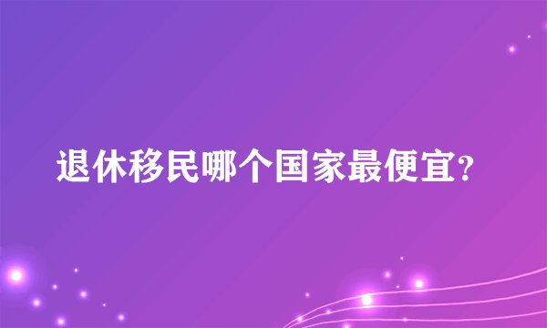 退休移民哪个国家最便宜？