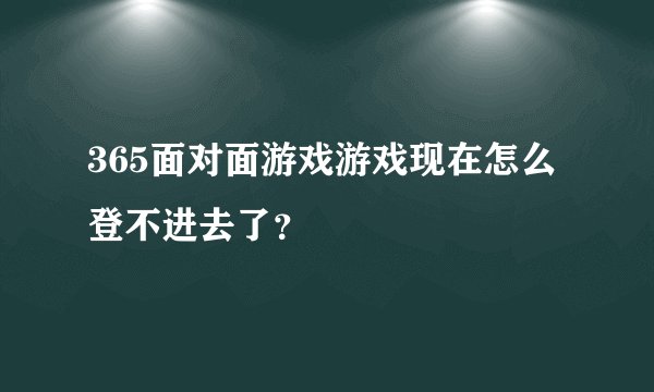 365面对面游戏游戏现在怎么登不进去了？
