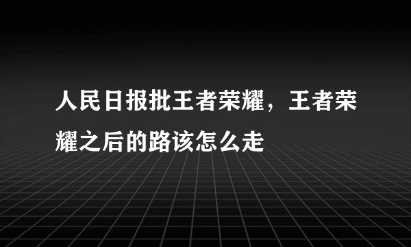 人民日报批王者荣耀，王者荣耀之后的路该怎么走