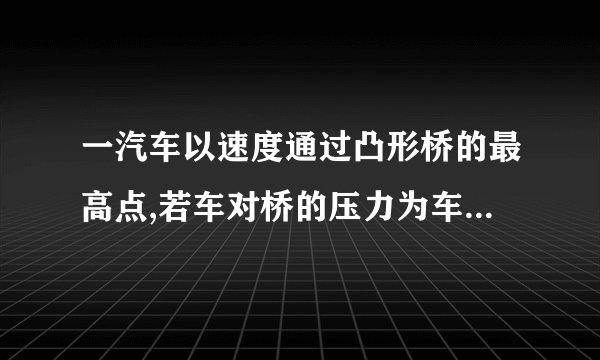 一汽车以速度通过凸形桥的最高点,若车对桥的压力为车重,则桥的半径为______米,此时汽车处于______选填“超重”或“失重”状态;当车速为______时,车对桥面的压力恰好为零取。