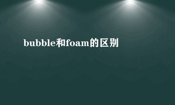 bubble和foam的区别