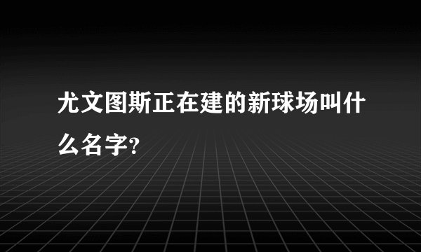 尤文图斯正在建的新球场叫什么名字？