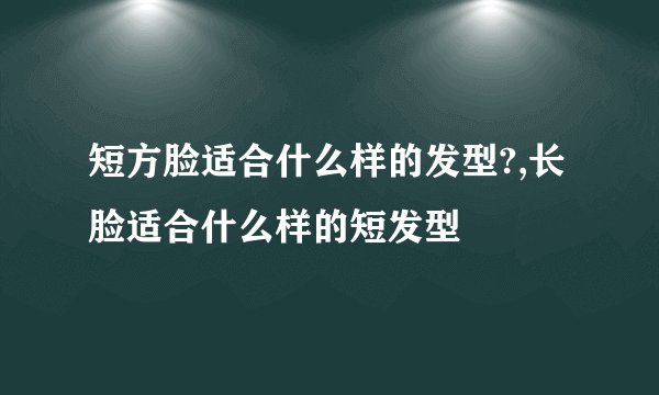 短方脸适合什么样的发型?,长脸适合什么样的短发型