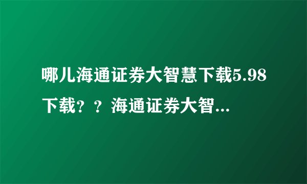 哪儿海通证券大智慧下载5.98下载？？海通证券大智慧下载最新版？