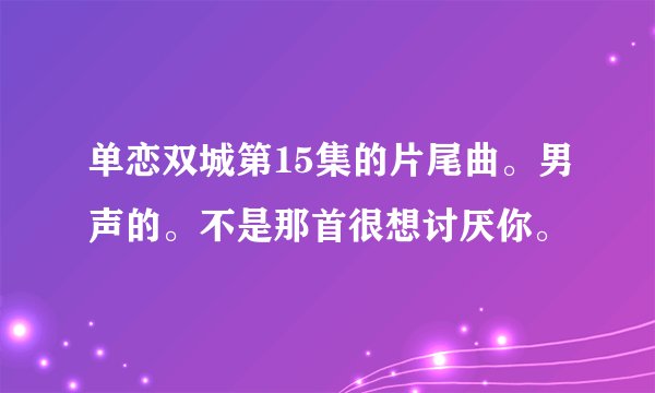 单恋双城第15集的片尾曲。男声的。不是那首很想讨厌你。