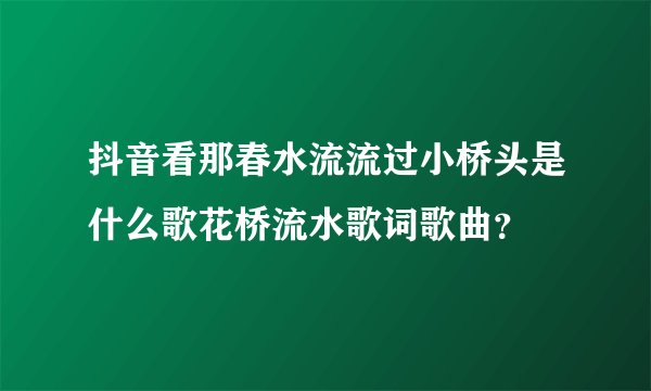 抖音看那春水流流过小桥头是什么歌花桥流水歌词歌曲？
