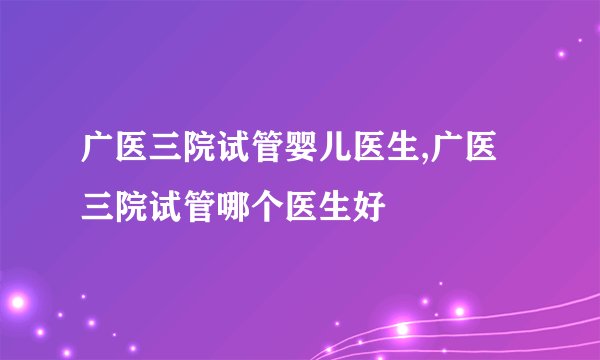 广医三院试管婴儿医生,广医三院试管哪个医生好