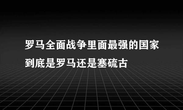 罗马全面战争里面最强的国家到底是罗马还是塞硫古